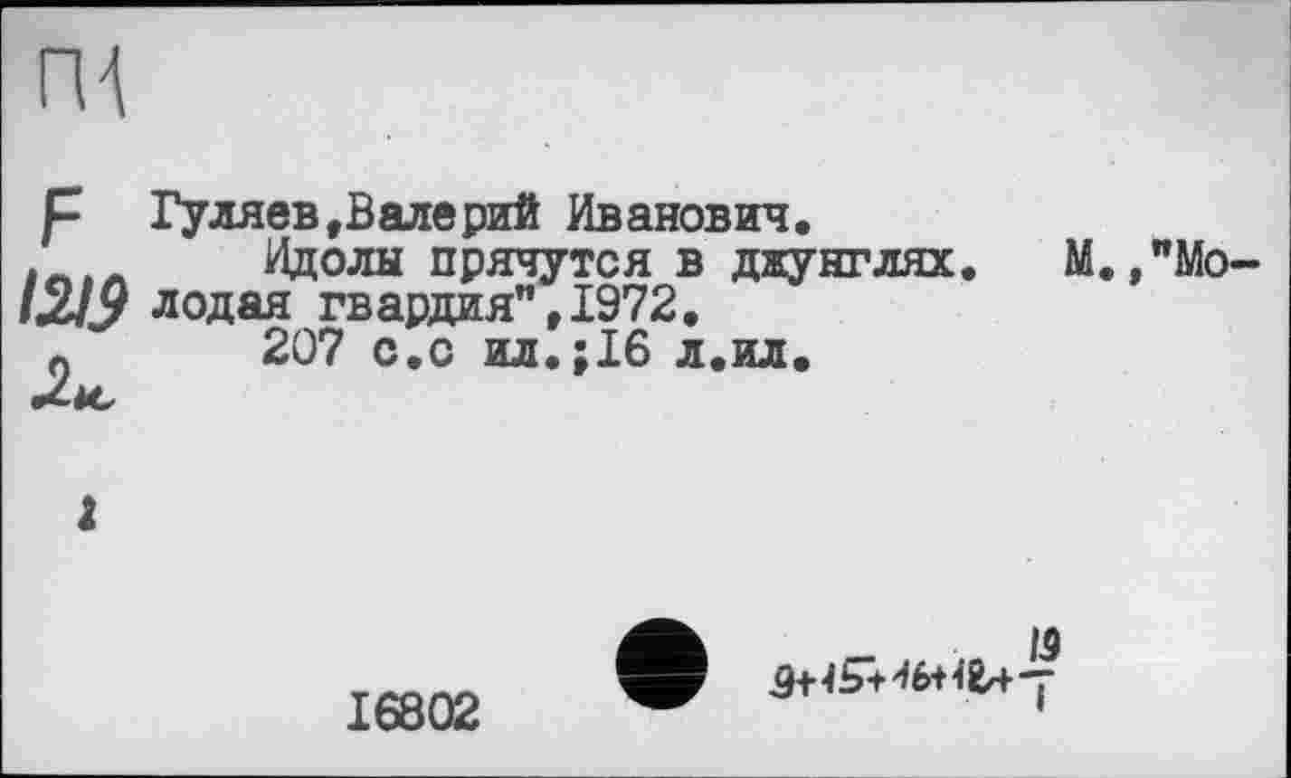 ﻿ПА
р Гуляев, В але рий Иванович.
Идолы прячутся в джунглях. М.,"Мо-1219 лодая гвардия”, 1972.
0	207 с.с ил.;І6 л.ил.
Ліс
І
/5
16802